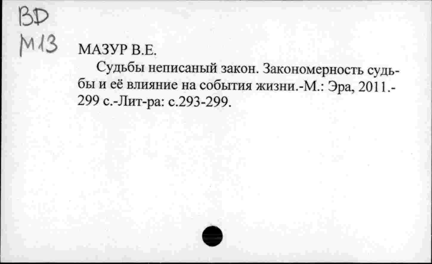 ﻿Ь ■ ■' 3 МАЗУР В.Е.
Судьбы неписаный закон. Закономерность судьбы и её влияние на события жизни.-М.: Эра, 2011.-299 с.-Лит-ра: с.293-299.